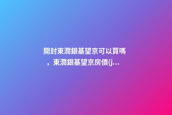 開封東潤銀基望京可以買嗎，東潤銀基望京房價(jià)是多少？